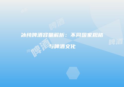 冰纯啤酒容量解析：不同国家规格与啤酒文化