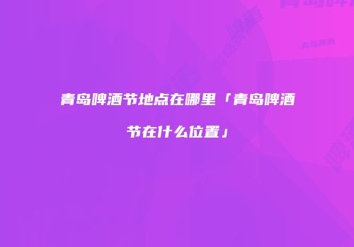 青岛啤酒节地点在哪里「青岛啤酒节在什么位置」