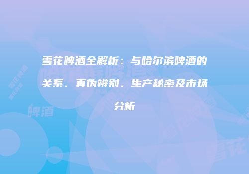 雪花啤酒全解析：与哈尔滨啤酒的关系、真伪辨别、生产秘密及市场分析