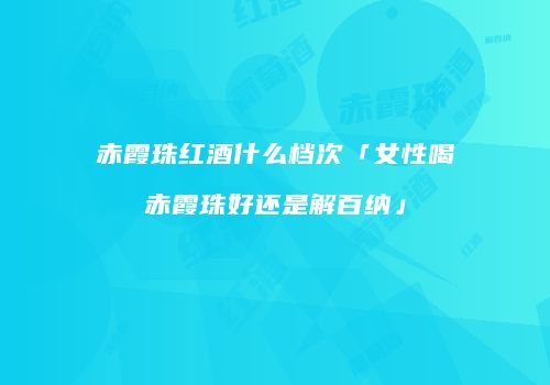 赤霞珠红酒什么档次「女性喝赤霞珠好还是解百纳」