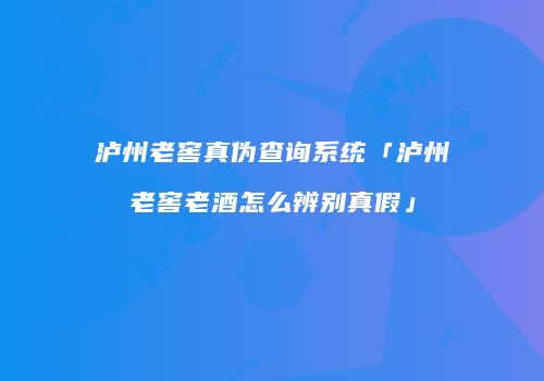 泸州老窖真伪查询系统「泸州老窖老酒怎么辨别真假」