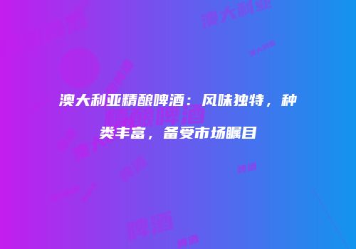 澳大利亚精酿啤酒：风味独特，种类丰富，备受市场瞩目