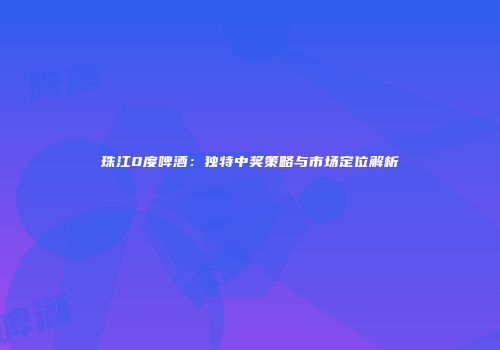 珠江0度啤酒：独特中奖策略与市场定位解析