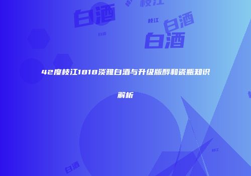 42度枝江1818淡雅白酒与升级版醇和瓷瓶知识解析