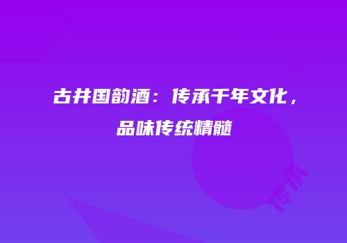 古井国韵酒：传承千年文化，品味传统精髓
