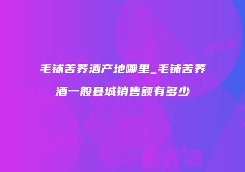 毛铺苦荞酒产地哪里_毛铺苦荞酒一般县城销售额有多少