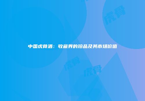 中国虎骨酒：收藏界的珍品及其市场价值