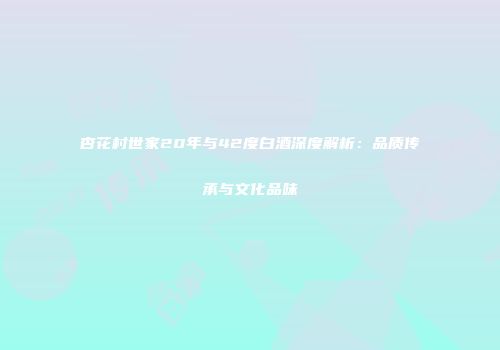 杏花村世家20年与42度白酒深度解析：品质传承与文化品味