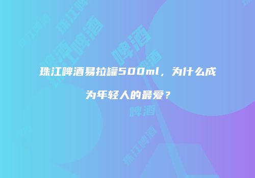 珠江啤酒易拉罐500ml，为什么成为年轻人的最爱？