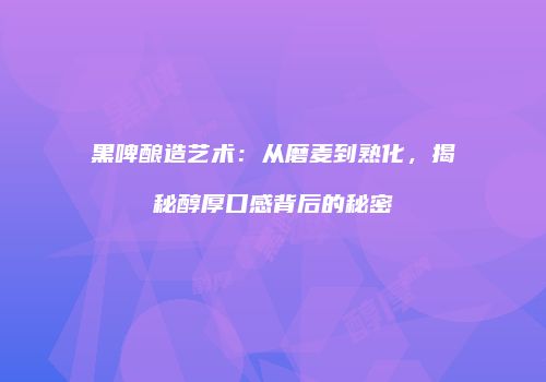 黑啤酿造艺术：从磨麦到熟化，揭秘醇厚口感背后的秘密