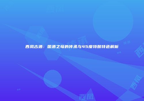 西凤古酒：国酒之母的传承与45度特酿特色解析