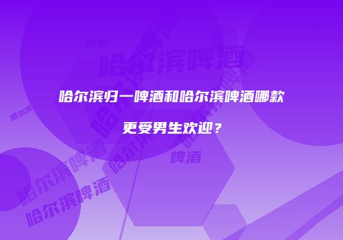 哈尔滨归一啤酒和哈尔滨啤酒哪款更受男生欢迎？