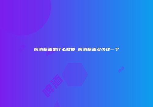 啤酒瓶盖是什么材质_啤酒瓶盖多少钱一个