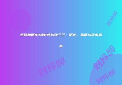 刘伶醉酒42度6纯与纯三三：历史、品质与故事解析