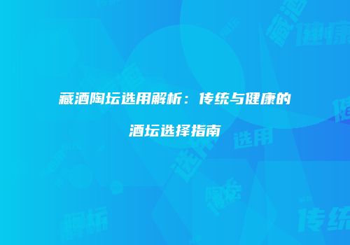 藏酒陶坛选用解析：传统与健康的酒坛选择指南