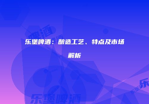 乐堡啤酒：酿造工艺、特点及市场解析