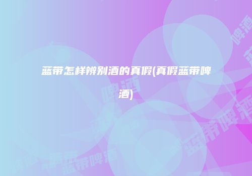 蓝带怎样辨别酒的真假(真假蓝带啤酒)
