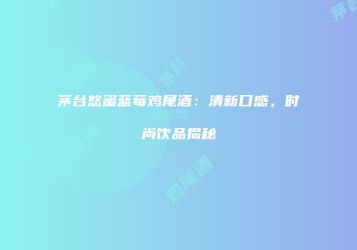 茅台悠蜜蓝莓鸡尾酒：清新口感，时尚饮品揭秘
