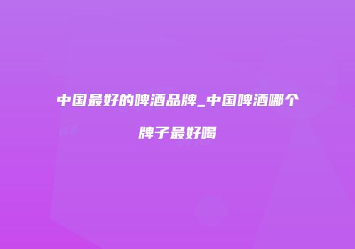 中国最好的啤酒品牌_中国啤酒哪个牌子最好喝
