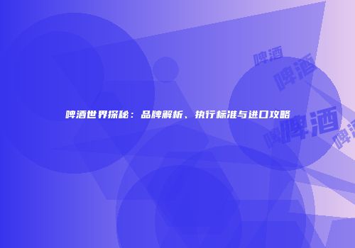 啤酒世界探秘：品牌解析、执行标准与进口攻略