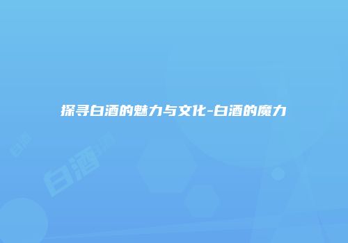 探寻白酒的魅力与文化-白酒的魔力