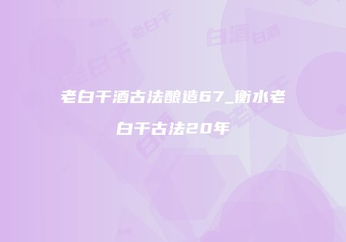 老白干酒古法酿造67_衡水老白干古法20年