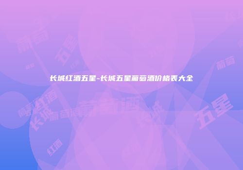 长城红酒五星-长城五星葡萄酒价格表大全