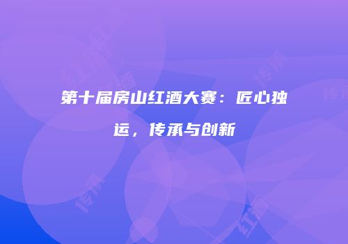 第十届房山红酒大赛：匠心独运，传承与创新