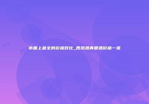 市面上最全的价格对比_西凤酒青鼎酒价格一览