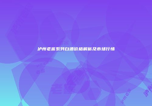 泸州老窖系列白酒价格解析及市场行情