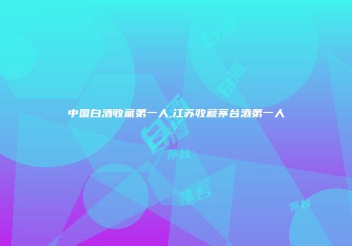 中国白酒收藏第一人,江苏收藏茅台酒第一人