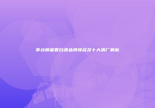茅台镇酱香白酒品牌排名及十大酒厂解析