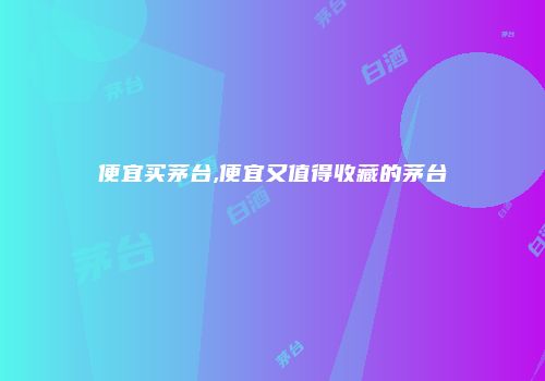 便宜买茅台,便宜又值得收藏的茅台