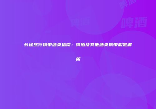 长途旅行携带酒类指南：啤酒及其他酒类携带规定解析