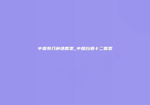 中国有几种酒香型_中国白酒十二香型