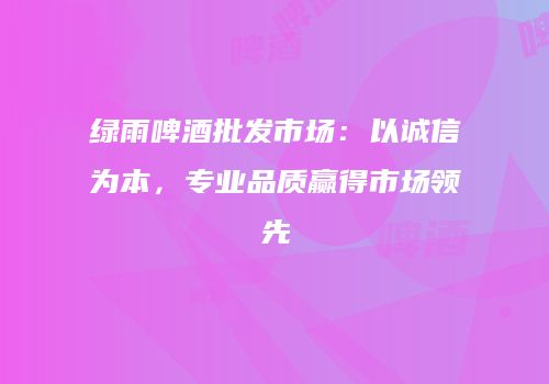 绿雨啤酒批发市场：以诚信为本，专业品质赢得市场领先