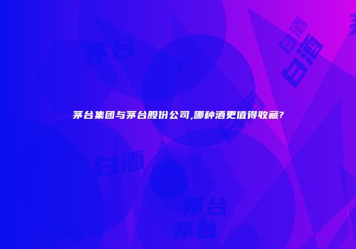 茅台集团与茅台股份公司,哪种酒更值得收藏?