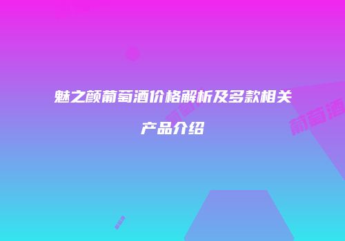 魅之颜葡萄酒价格解析及多款相关产品介绍