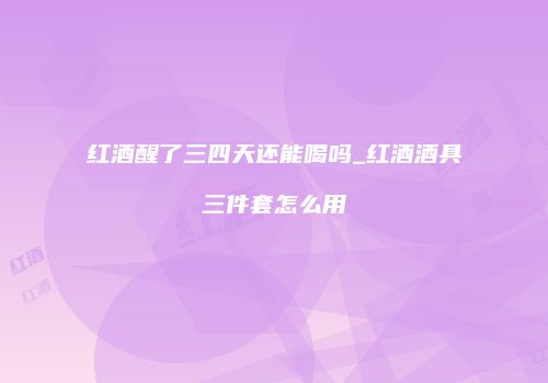红酒醒了三四天还能喝吗_红酒酒具三件套怎么用