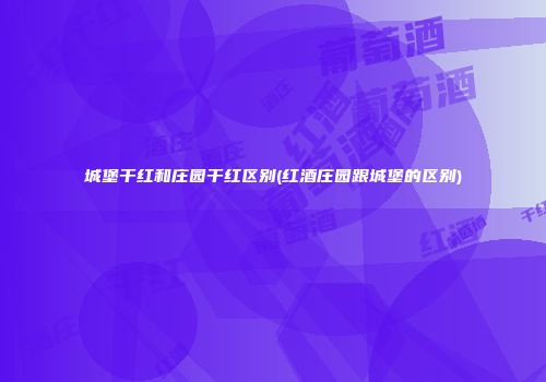 城堡干红和庄园干红区别(红酒庄园跟城堡的区别)