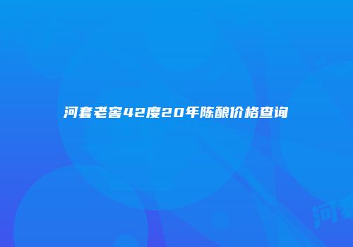 河套老窖42度20年陈酿价格查询
