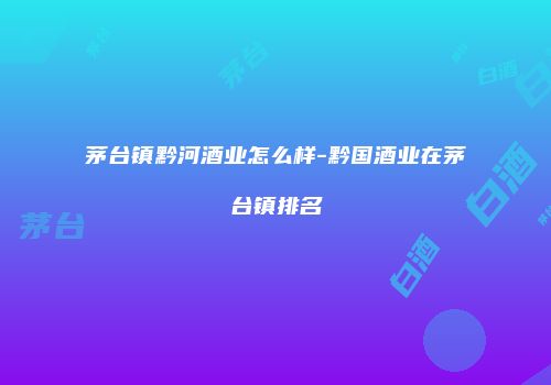 茅台镇黔河酒业怎么样-黔国酒业在茅台镇排名