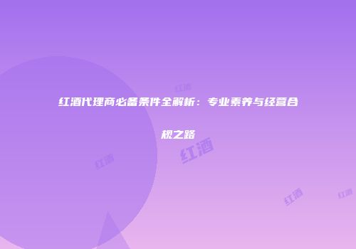 红酒代理商必备条件全解析：专业素养与经营合规之路