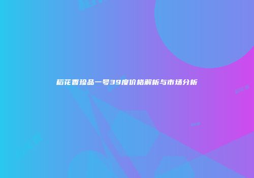 稻花香珍品一号39度价格解析与市场分析