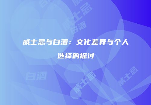 威士忌与白酒：文化差异与个人选择的探讨