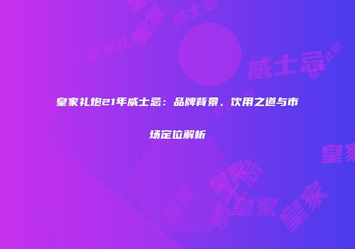 皇家礼炮21年威士忌：品牌背景、饮用之道与市场定位解析