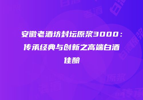 安徽老酒坊封坛原浆3000：传承经典与创新之高端白酒佳酿