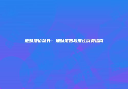 应对酒价飙升：理财策略与理性消费指南