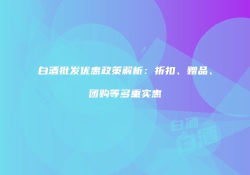 白酒批发优惠政策解析：折扣、赠品、团购等多重实惠
