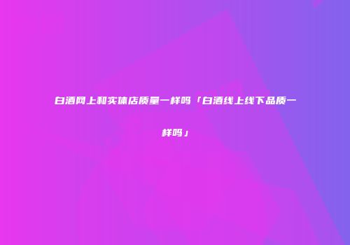 白酒网上和实体店质量一样吗「白酒线上线下品质一样吗」